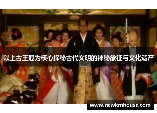 以上古王冠为核心探秘古代文明的神秘象征与文化遗产
